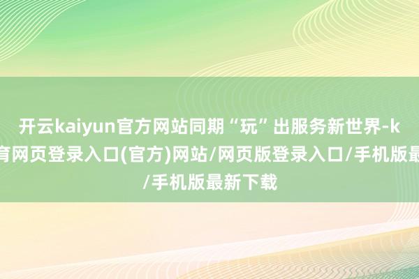 开云kaiyun官方网站同期“玩”出服务新世界-kai云体育网页登录入口(官方)网站/网页版登录入口/手机版最新下载