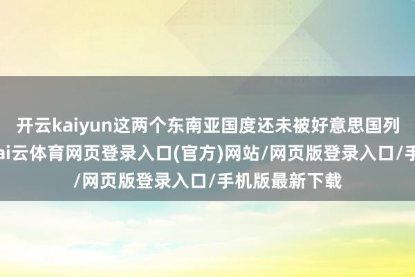 开云kaiyun这两个东南亚国度还未被好意思国列入关税名单-kai云体育网页登录入口(官方)网站/网页版登录入口/手机版最新下载