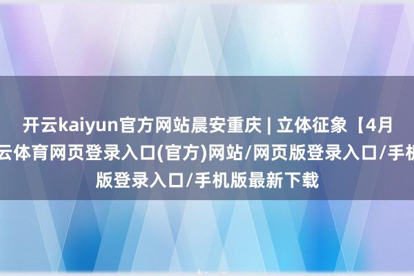 开云kaiyun官方网站晨安重庆 | 立体征象【4月19日】-kai云体育网页登录入口(官方)网站/网页版登录入口/手机版最新下载