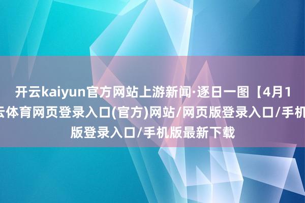 开云kaiyun官方网站上游新闻·逐日一图【4月18日】-kai云体育网页登录入口(官方)网站/网页版登录入口/手机版最新下载