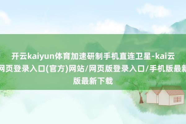 开云kaiyun体育加速研制手机直连卫星-kai云体育网页登录入口(官方)网站/网页版登录入口/手机版最新下载