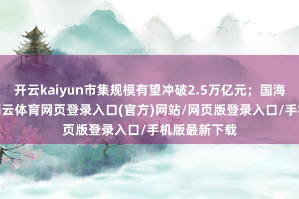 开云kaiyun市集规模有望冲破2.5万亿元；国海证券指出-kai云体育网页登录入口(官方)网站/网页版登录入口/手机版最新下载