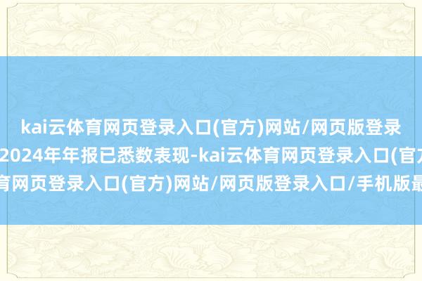 kai云体育网页登录入口(官方)网站/网页版登录入口/手机版最新下载2024年年报已悉数表现-kai云体育网页登录入口(官方)网站/网页版登录入口/手机版最新下载