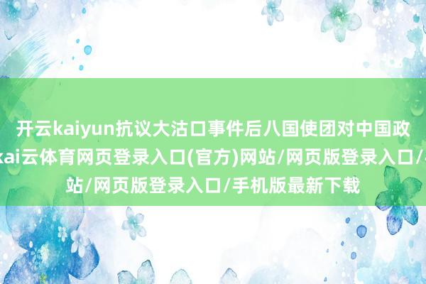 开云kaiyun抗议大沽口事件后八国使团对中国政府的终末通牒-kai云体育网页登录入口(官方)网站/网页版登录入口/手机版最新下载