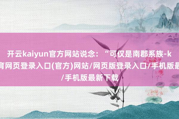 开云kaiyun官方网站说念：“可仅是南郡系族-kai云体育网页登录入口(官方)网站/网页版登录入口/手机版最新下载