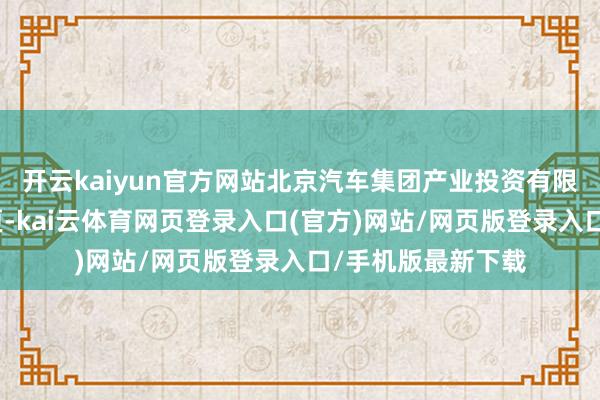开云kaiyun官方网站北京汽车集团产业投资有限公司发生工商变更-kai云体育网页登录入口(官方)网站/网页版登录入口/手机版最新下载