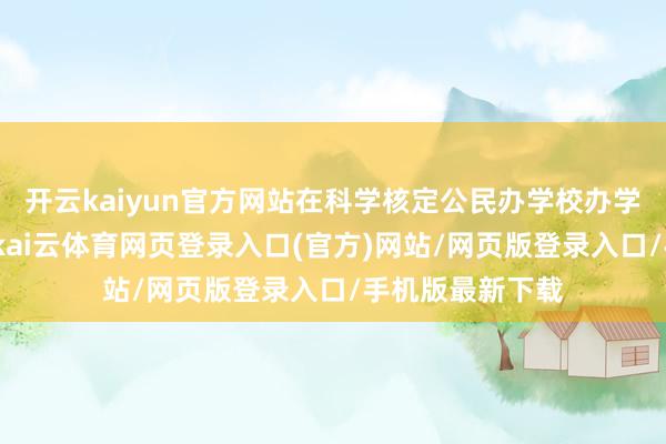 开云kaiyun官方网站在科学核定公民办学校办学范畴的基础上-kai云体育网页登录入口(官方)网站/网页版登录入口/手机版最新下载