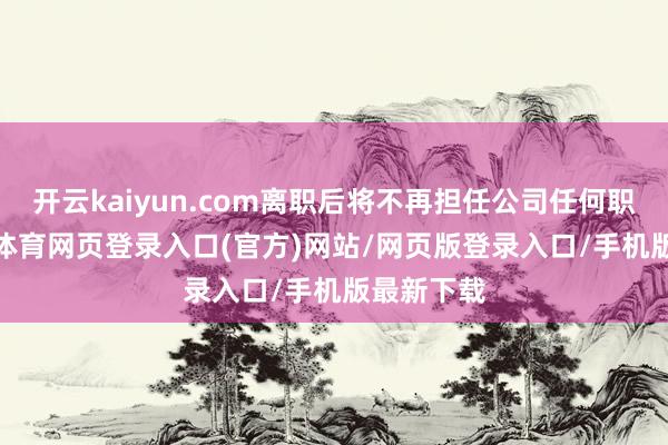 开云kaiyun.com离职后将不再担任公司任何职务-kai云体育网页登录入口(官方)网站/网页版登录入口/手机版最新下载