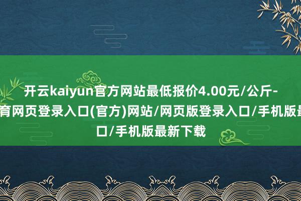 开云kaiyun官方网站最低报价4.00元/公斤-kai云体育网页登录入口(官方)网站/网页版登录入口/手机版最新下载