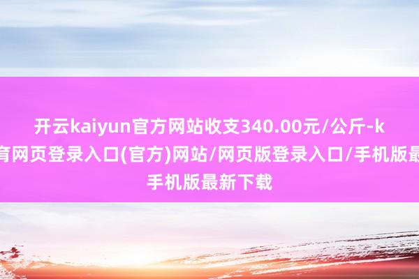 开云kaiyun官方网站收支340.00元/公斤-kai云体育网页登录入口(官方)网站/网页版登录入口/手机版最新下载