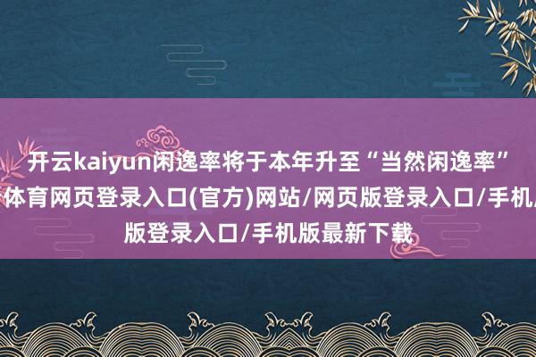 开云kaiyun闲逸率将于本年升至“当然闲逸率”之上-kai云体育网页登录入口(官方)网站/网页版登录入口/手机版最新下载