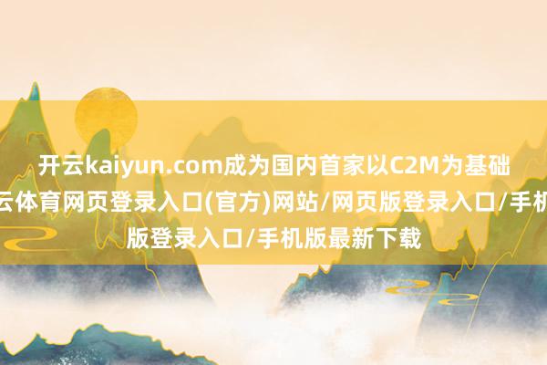 开云kaiyun.com成为国内首家以C2M为基础的平台-kai云体育网页登录入口(官方)网站/网页版登录入口/手机版最新下载