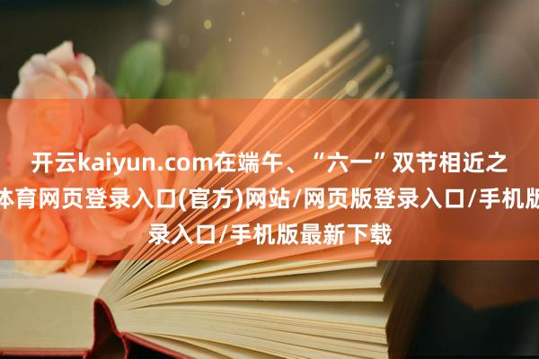 开云kaiyun.com在端午、“六一”双节相近之际-kai云体育网页登录入口(官方)网站/网页版登录入口/手机版最新下载