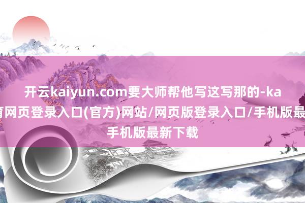 开云kaiyun.com要大师帮他写这写那的-kai云体育网页登录入口(官方)网站/网页版登录入口/手机版最新下载