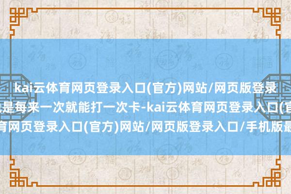 kai云体育网页登录入口(官方)网站/网页版登录入口/手机版最新下载说是每来一次就能打一次卡-kai云体育网页登录入口(官方)网站/网页版登录入口/手机版最新下载