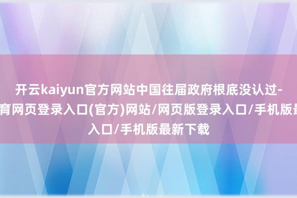 开云kaiyun官方网站中国往届政府根底没认过-kai云体育网页登录入口(官方)网站/网页版登录入口/手机版最新下载