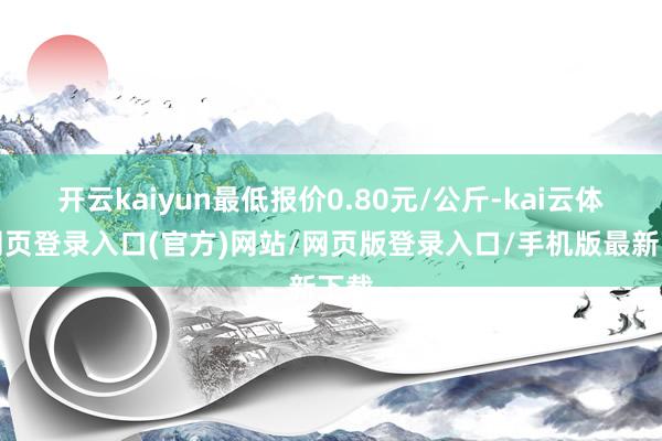 开云kaiyun最低报价0.80元/公斤-kai云体育网页登录入口(官方)网站/网页版登录入口/手机版最新下载