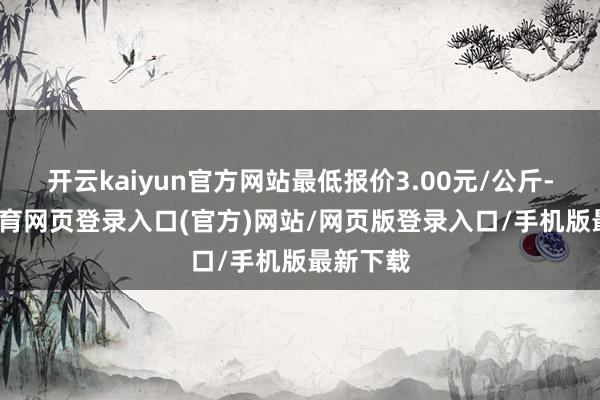 开云kaiyun官方网站最低报价3.00元/公斤-kai云体育网页登录入口(官方)网站/网页版登录入口/手机版最新下载