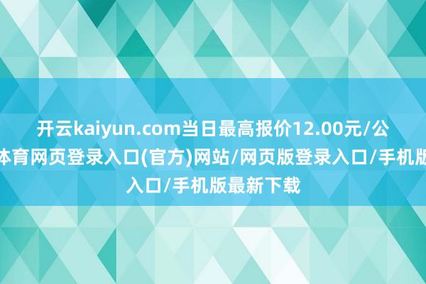 开云kaiyun.com当日最高报价12.00元/公斤-kai云体育网页登录入口(官方)网站/网页版登录入口/手机版最新下载