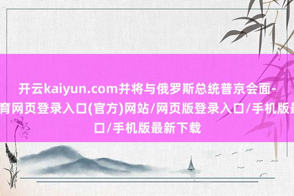 开云kaiyun.com并将与俄罗斯总统普京会面-kai云体育网页登录入口(官方)网站/网页版登录入口/手机版最新下载