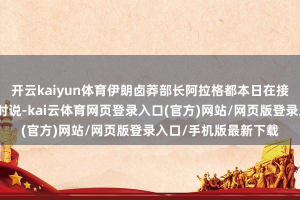开云kaiyun体育伊朗卤莽部长阿拉格都本日在接管好意思国媒体采访时说-kai云体育网页登录入口(官方)网站/网页版登录入口/手机版最新下载