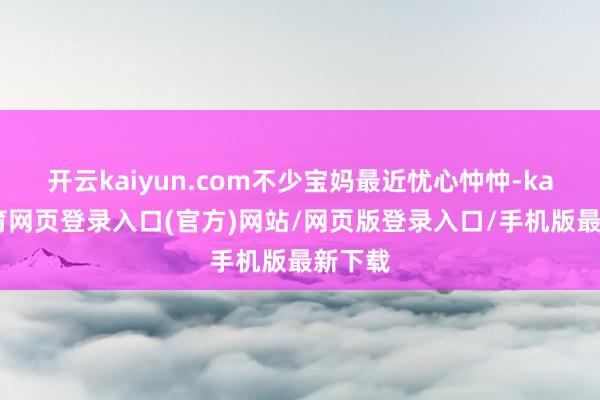 开云kaiyun.com不少宝妈最近忧心忡忡-kai云体育网页登录入口(官方)网站/网页版登录入口/手机版最新下载