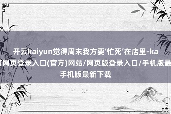 开云kaiyun觉得周末我方要‘忙死’在店里-kai云体育网页登录入口(官方)网站/网页版登录入口/手机版最新下载