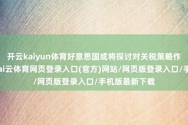 开云kaiyun体育好意思国或将探讨对关税策略作出相应调养-kai云体育网页登录入口(官方)网站/网页版登录入口/手机版最新下载