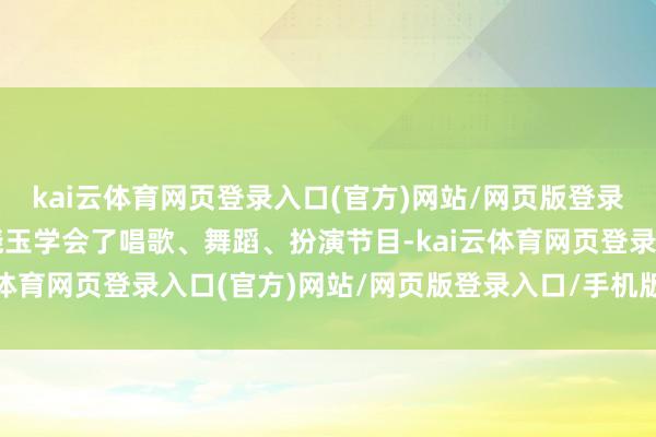 kai云体育网页登录入口(官方)网站/网页版登录入口/手机版最新下载晓玉学会了唱歌、舞蹈、扮演节目-kai云体育网页登录入口(官方)网站/网页版登录入口/手机版最新下载