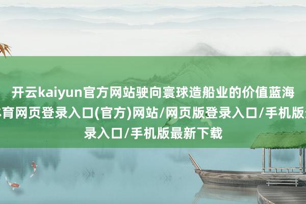 开云kaiyun官方网站驶向寰球造船业的价值蓝海-kai云体育网页登录入口(官方)网站/网页版登录入口/手机版最新下载