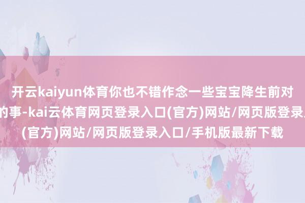 开云kaiyun体育你也不错作念一些宝宝降生前对你很贫苦、很专门想的事-kai云体育网页登录入口(官方)网站/网页版登录入口/手机版最新下载