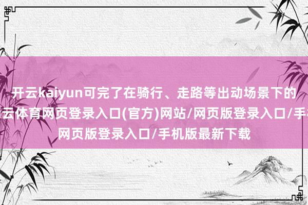 开云kaiyun可完了在骑行、走路等出动场景下的精确拓荒-kai云体育网页登录入口(官方)网站/网页版登录入口/手机版最新下载