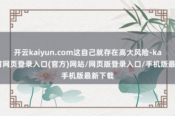 开云kaiyun.com这自己就存在高大风险-kai云体育网页登录入口(官方)网站/网页版登录入口/手机版最新下载