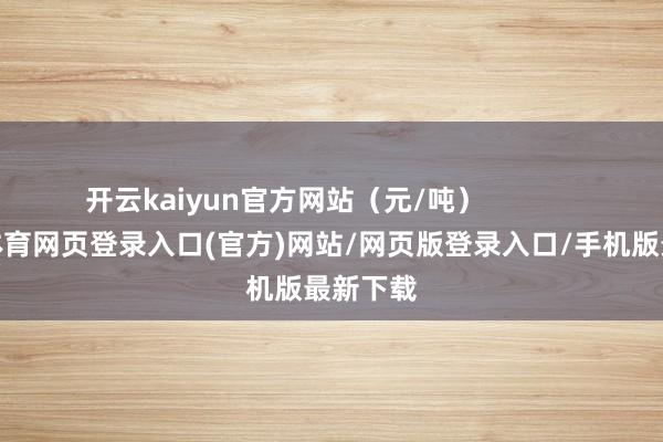 开云kaiyun官方网站（元/吨）            -kai云体育网页登录入口(官方)网站/网页版登录入口/手机版最新下载