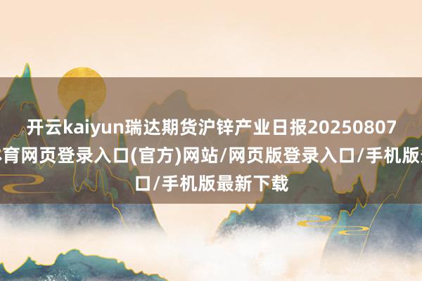 开云kaiyun瑞达期货沪锌产业日报20250807-kai云体育网页登录入口(官方)网站/网页版登录入口/手机版最新下载