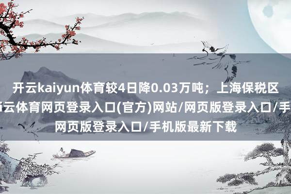 开云kaiyun体育较4日降0.03万吨；上海保税区7.55万吨-kai云体育网页登录入口(官方)网站/网页版登录入口/手机版最新下载