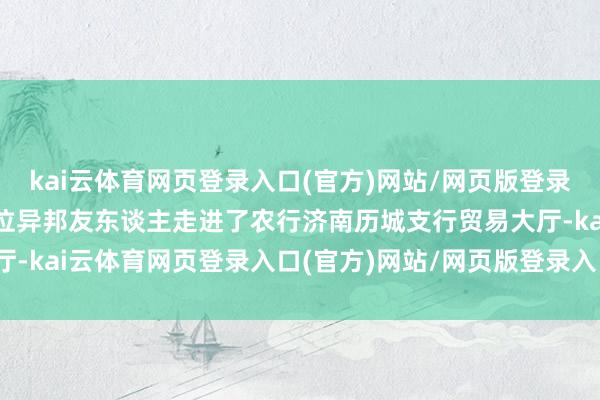 kai云体育网页登录入口(官方)网站/网页版登录入口/手机版最新下载一位异邦友东谈主走进了农行济南历城支行贸易大厅-kai云体育网页登录入口(官方)网站/网页版登录入口/手机版最新下载