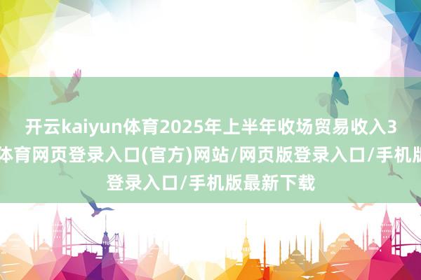 开云kaiyun体育2025年上半年收场贸易收入302-kai云体育网页登录入口(官方)网站/网页版登录入口/手机版最新下载