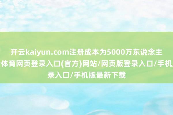 开云kaiyun.com注册成本为5000万东说念主民币-kai云体育网页登录入口(官方)网站/网页版登录入口/手机版最新下载