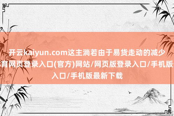 开云kaiyun.com这主淌若由于易货走动的减少-kai云体育网页登录入口(官方)网站/网页版登录入口/手机版最新下载