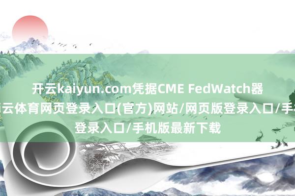 开云kaiyun.com凭据CME FedWatch器具的数据-kai云体育网页登录入口(官方)网站/网页版登录入口/手机版最新下载