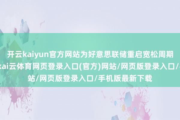 开云kaiyun官方网站为好意思联储重启宽松周期掀开战略窗口-kai云体育网页登录入口(官方)网站/网页版登录入口/手机版最新下载
