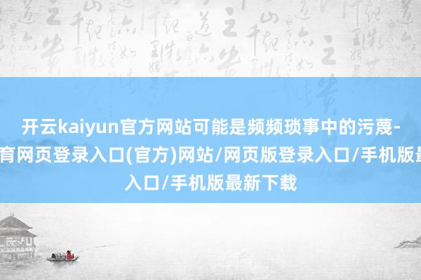 开云kaiyun官方网站可能是频频琐事中的污蔑-kai云体育网页登录入口(官方)网站/网页版登录入口/手机版最新下载
