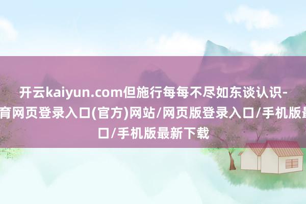 开云kaiyun.com但施行每每不尽如东谈认识-kai云体育网页登录入口(官方)网站/网页版登录入口/手机版最新下载