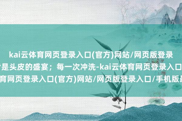 kai云体育网页登录入口(官方)网站/网页版登录入口/手机版最新下载皆是头皮的盛宴;每一次冲洗-kai云体育网页登录入口(官方)网站/网页版登录入口/手机版最新下载
