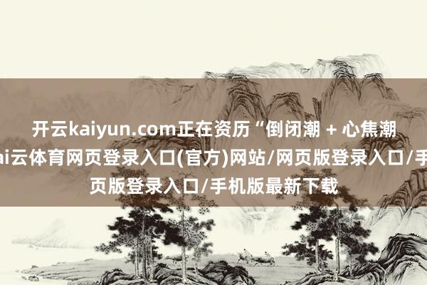 开云kaiyun.com正在资历“倒闭潮 + 心焦潮”双重打击-kai云体育网页登录入口(官方)网站/网页版登录入口/手机版最新下载