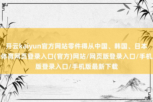 开云kaiyun官方网站零件得从中国、韩国、日本入口-kai云体育网页登录入口(官方)网站/网页版登录入口/手机版最新下载