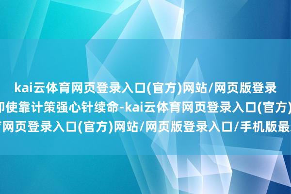 kai云体育网页登录入口(官方)网站/网页版登录入口/手机版最新下载即使靠计策强心针续命-kai云体育网页登录入口(官方)网站/网页版登录入口/手机版最新下载