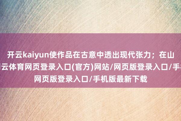 开云kaiyun使作品在古意中透出现代张力;在山水构图中-kai云体育网页登录入口(官方)网站/网页版登录入口/手机版最新下载