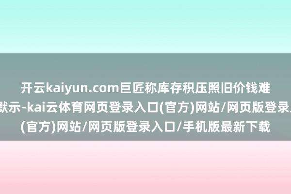 开云kaiyun.com巨匠称库存积压照旧价钱难回升的主因硅业分会默示-kai云体育网页登录入口(官方)网站/网页版登录入口/手机版最新下载